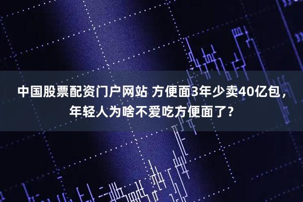 中国股票配资门户网站 方便面3年少卖40亿包，年轻人为啥不爱吃方便面了？