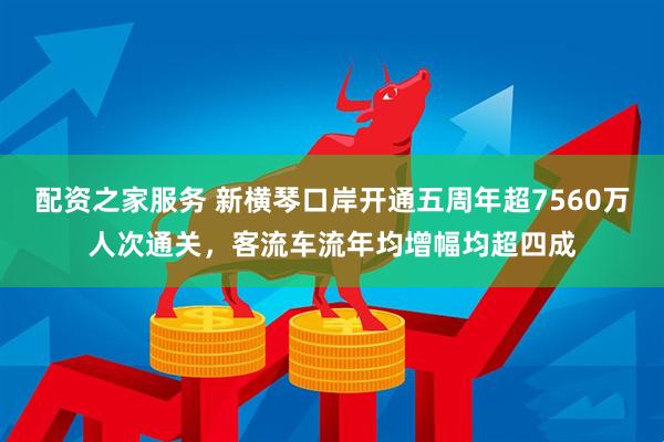 配资之家服务 新横琴口岸开通五周年超7560万人次通关，客流车流年均增幅均超四成