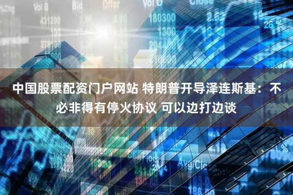 中国股票配资门户网站 特朗普开导泽连斯基：不必非得有停火协议 可以边打边谈