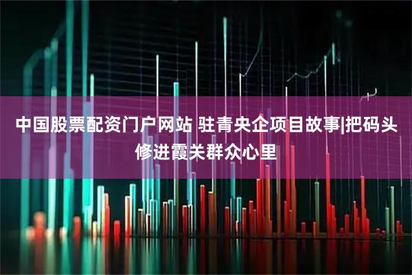 中国股票配资门户网站 驻青央企项目故事|把码头修进霞关群众心里