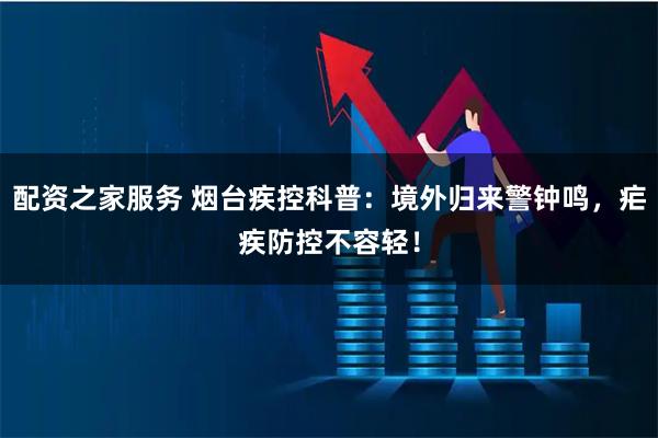 配资之家服务 烟台疾控科普：境外归来警钟鸣，疟疾防控不容轻！