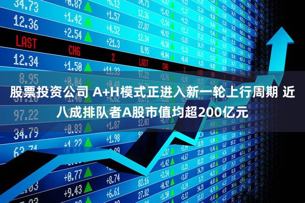 股票投资公司 A+H模式正进入新一轮上行周期 近八成排队者A股市值均超200亿元