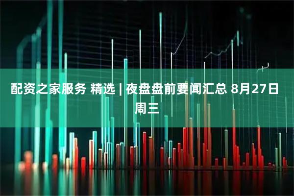 配资之家服务 精选 | 夜盘盘前要闻汇总 8月27日 周三