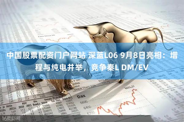中国股票配资门户网站 深蓝L06 9月8日亮相：增程与纯电并举，竞争秦L DM/EV
