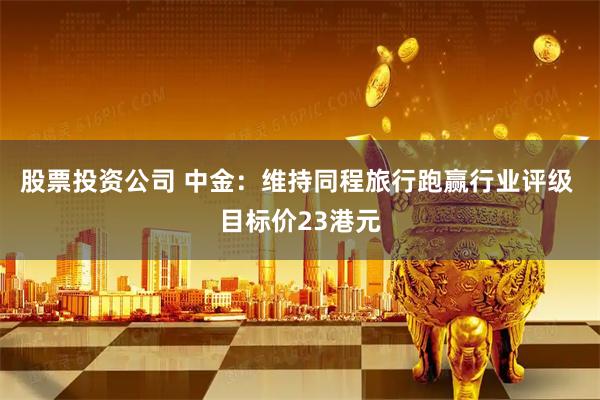 股票投资公司 中金：维持同程旅行跑赢行业评级 目标价23港元