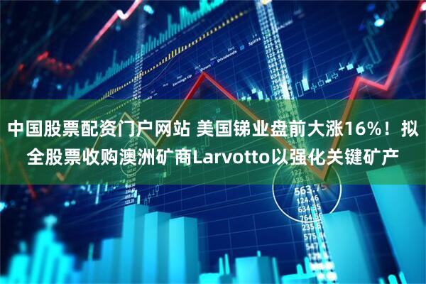 中国股票配资门户网站 美国锑业盘前大涨16%！拟全股票收购澳洲矿商Larvotto以强化关键矿产