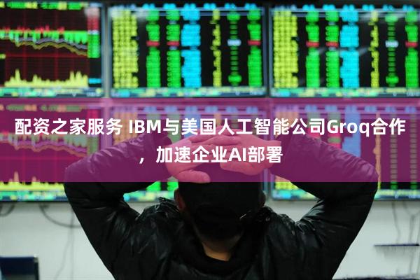 配资之家服务 IBM与美国人工智能公司Groq合作，加速企业AI部署