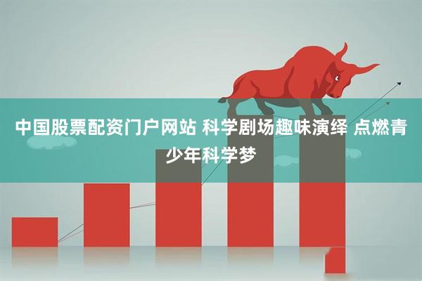 中国股票配资门户网站 科学剧场趣味演绎 点燃青少年科学梦
