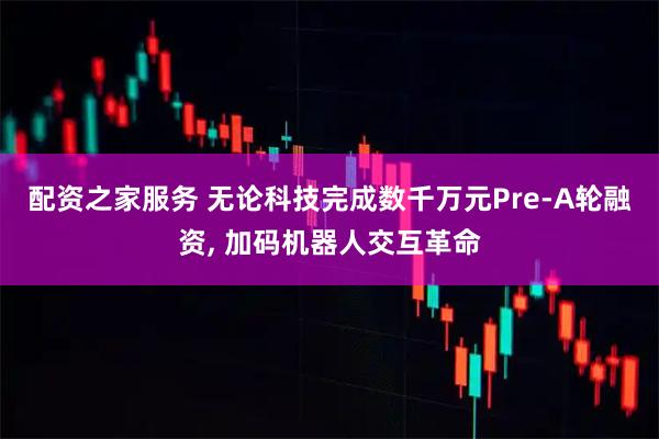 配资之家服务 无论科技完成数千万元Pre-A轮融资, 加码机器人交互革命