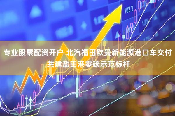 专业股票配资开户 北汽福田欧曼新能源港口车交付 共建盐田港零碳示范标杆
