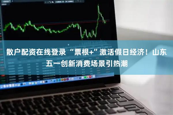 散户配资在线登录 “票根+”激活假日经济！山东五一创新消费场景引热潮