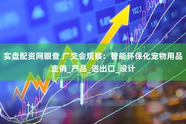实盘配资网眼查 广交会观察：智能环保化宠物用品走俏_产品_进出口_设计