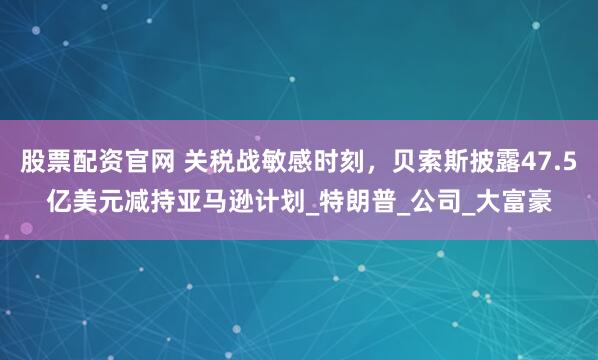 股票配资官网 关税战敏感时刻，贝索斯披露47.5亿美元减持亚马逊计划_特朗普_公司_大富豪
