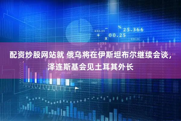 配资炒股网站就 俄乌将在伊斯坦布尔继续会谈，泽连斯基会见土耳其外长