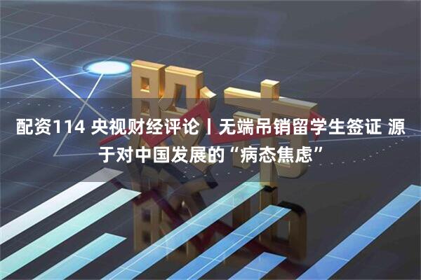 配资114 央视财经评论丨无端吊销留学生签证 源于对中国发展的“病态焦虑”