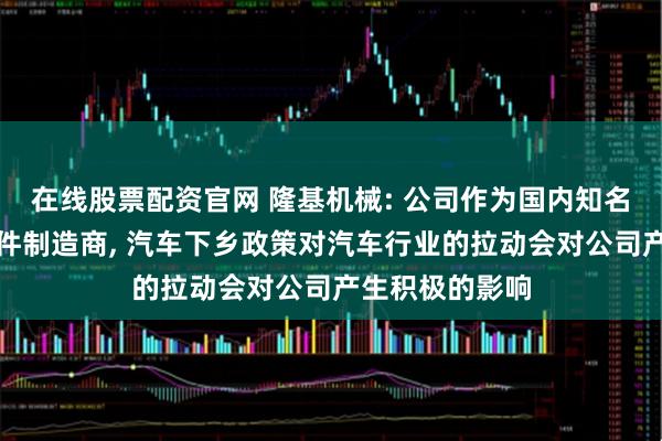 在线股票配资官网 隆基机械: 公司作为国内知名的汽车制动部件制造商, 汽车下乡政策对汽车行业的拉动会对公司产生积极的影响