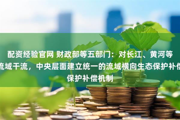 配资经验官网 财政部等五部门：对长江、黄河等重点流域干流，中央层面建立统一的流域横向生态保护补偿机制