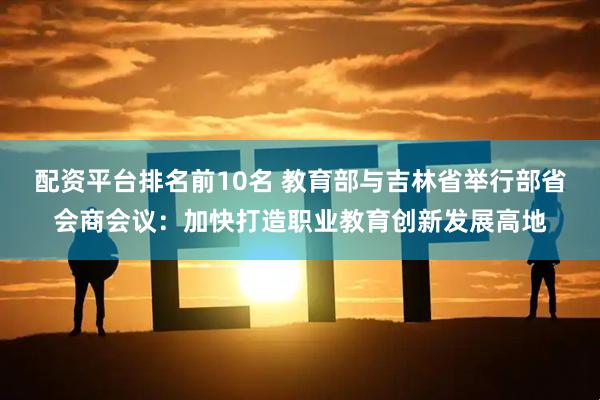 配资平台排名前10名 教育部与吉林省举行部省会商会议：加快打造职业教育创新发展高地