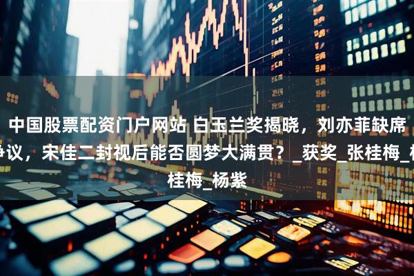 中国股票配资门户网站 白玉兰奖揭晓,刘亦菲缺席引争议,宋佳二封视后能否圆梦大满贯?_获奖_张桂梅_杨紫