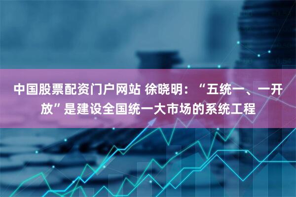 中国股票配资门户网站 徐晓明：“五统一、一开放”是建设全国统一大市场的系统工程