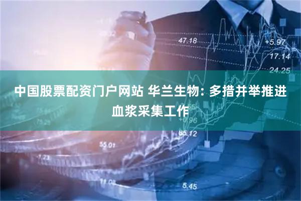 中国股票配资门户网站 华兰生物: 多措并举推进血浆采集工作