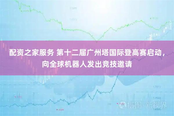 配资之家服务 第十二届广州塔国际登高赛启动，向全球机器人发出竞技邀请