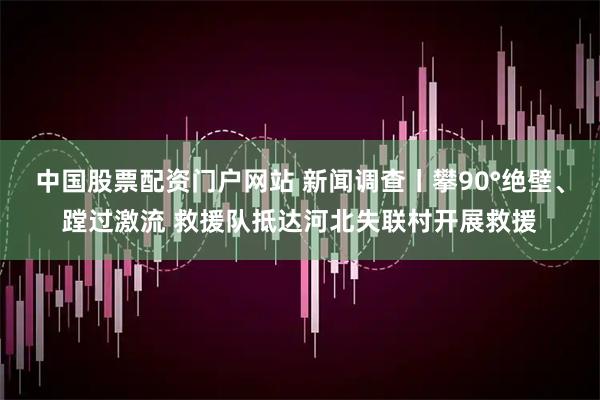 中国股票配资门户网站 新闻调查丨攀90°绝壁、蹚过激流 救援队抵达河北失联村开展救援
