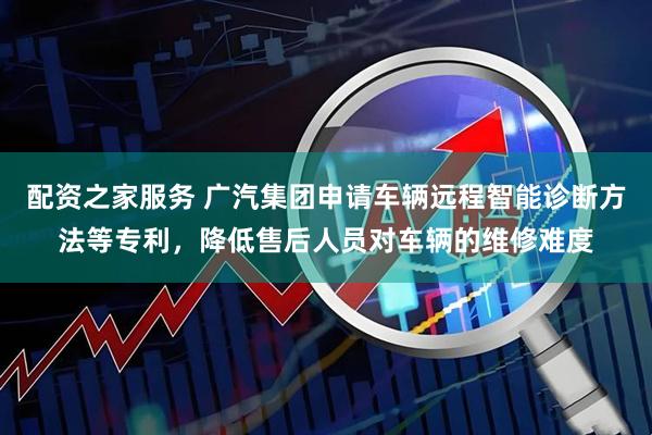 配资之家服务 广汽集团申请车辆远程智能诊断方法等专利，降低售后人员对车辆的维修难度