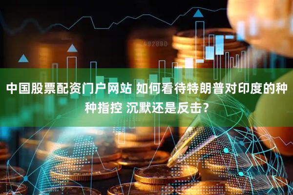 中国股票配资门户网站 如何看待特朗普对印度的种种指控 沉默还是反击？