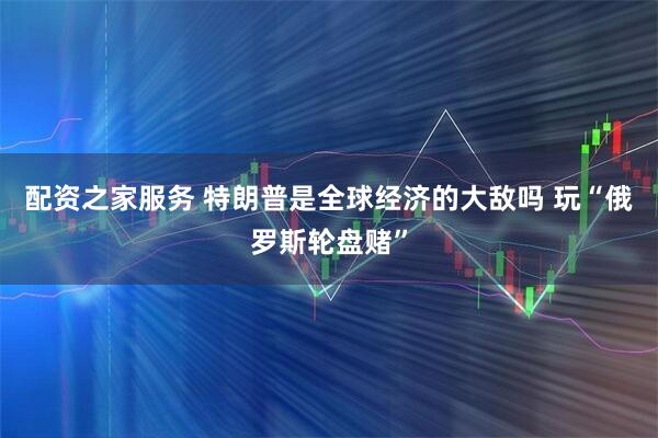配资之家服务 特朗普是全球经济的大敌吗 玩“俄罗斯轮盘赌”
