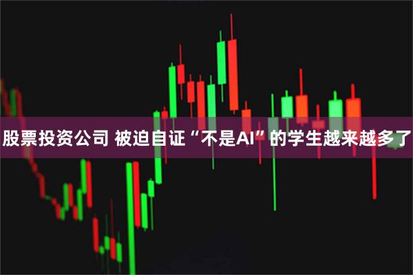 股票投资公司 被迫自证“不是AI”的学生越来越多了