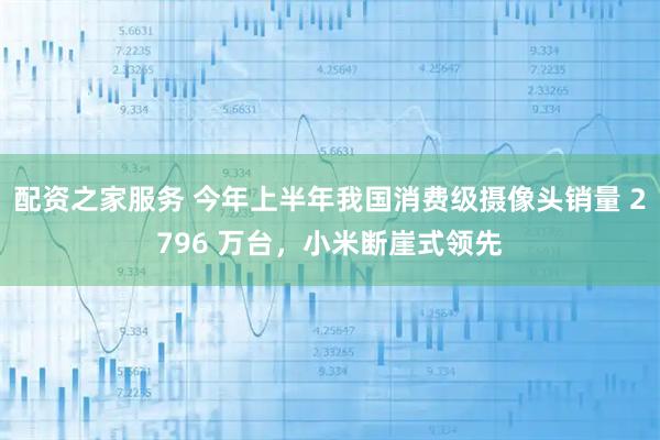 配资之家服务 今年上半年我国消费级摄像头销量 2796 万台，小米断崖式领先