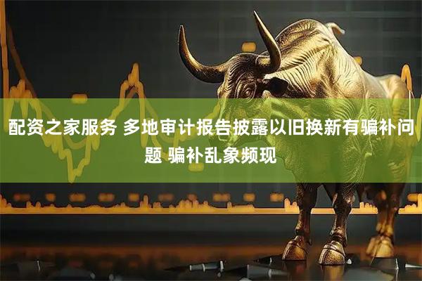 配资之家服务 多地审计报告披露以旧换新有骗补问题 骗补乱象频现