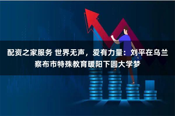 配资之家服务 世界无声，爱有力量：刘平在乌兰察布市特殊教育暖阳下圆大学梦