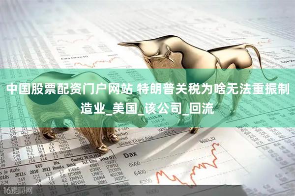 中国股票配资门户网站 特朗普关税为啥无法重振制造业_美国_该公司_回流