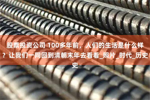股票投资公司 100多年前，人们的生活是什么样？让我们一同回到清朝末年去看看_照片_时代_历史
