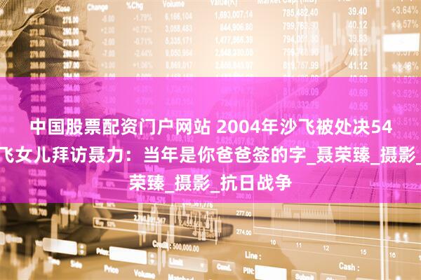 中国股票配资门户网站 2004年沙飞被处决54年后，沙飞女儿拜访聂力：当年是你爸爸签的字_聂荣臻_摄影_抗日战争