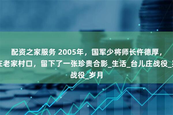 配资之家服务 2005年，国军少将师长仵德厚，站在老家村口，留下了一张珍贵合影_生活_台儿庄战役_岁月