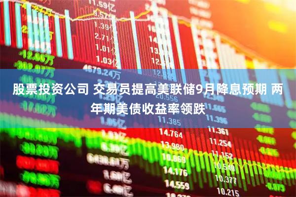 股票投资公司 交易员提高美联储9月降息预期 两年期美债收益率领跌