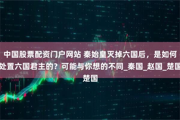 中国股票配资门户网站 秦始皇灭掉六国后，是如何处置六国君主的？可能与你想的不同_秦国_赵国_楚国