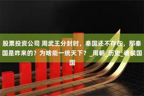 股票投资公司 周武王分封时，秦国还不存在，那秦国是咋来的？为啥能一统天下？_周朝_历史_诸侯国