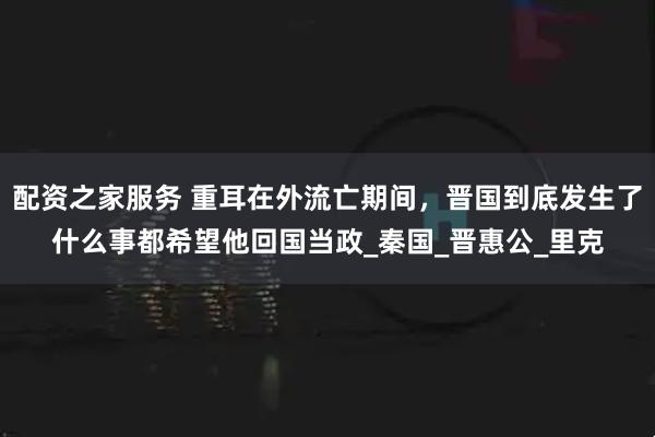 配资之家服务 重耳在外流亡期间，晋国到底发生了什么事都希望他回国当政_秦国_晋惠公_里克