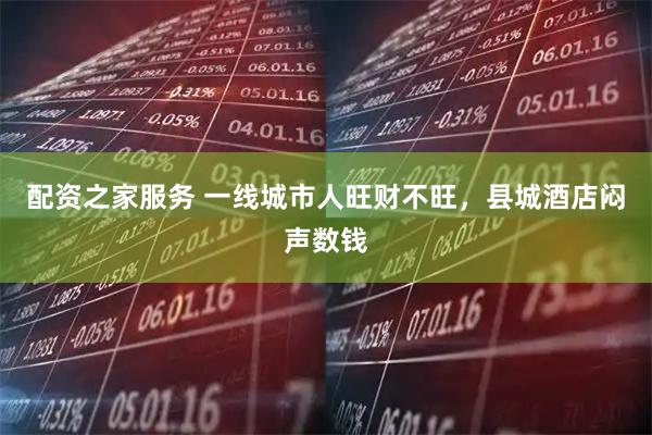 配资之家服务 一线城市人旺财不旺，县城酒店闷声数钱