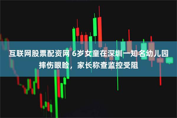 互联网股票配资网 6岁女童在深圳一知名幼儿园摔伤眼睑，家长称查监控受阻