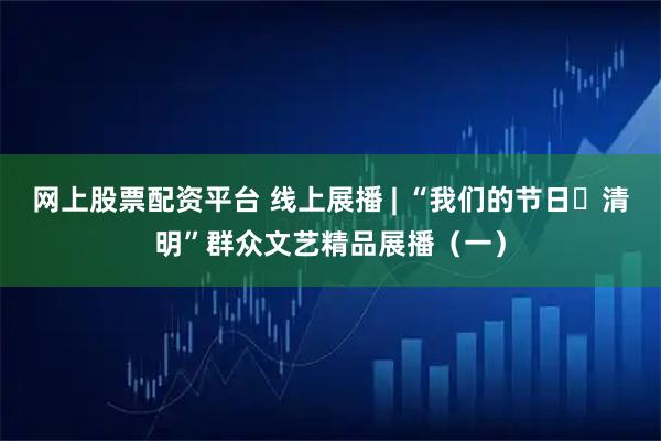 网上股票配资平台 线上展播 | “我们的节日・清明”群众文艺精品展播（一）
