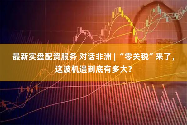 最新实盘配资服务 对话非洲 | “零关税”来了,这波机遇到底有多大?