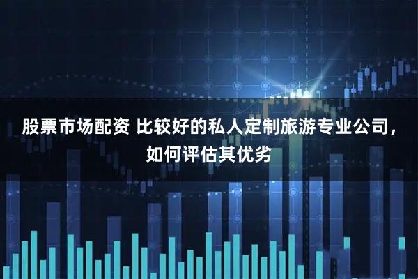 股票市场配资 比较好的私人定制旅游专业公司，如何评估其优劣