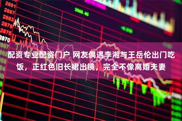 配资专业配资门户 网友偶遇李湘与王岳伦出门吃饭，正红色旧长裙出镜，完全不像离婚夫妻
