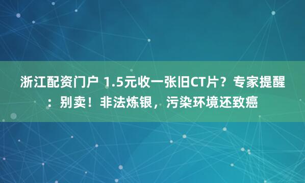 浙江配资门户 1.5元收一张旧CT片？专家提醒：别卖！非法炼银，污染环境还致癌