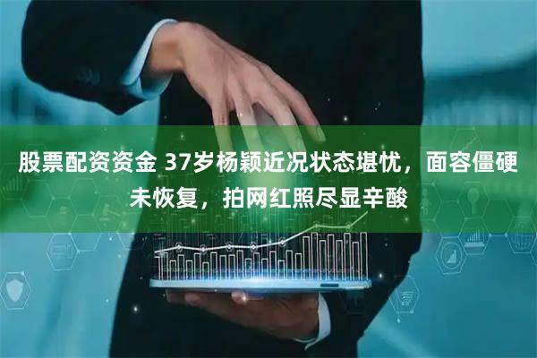 股票配资资金 37岁杨颖近况状态堪忧，面容僵硬未恢复，拍网红照尽显辛酸